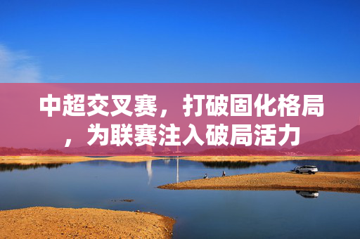 中超交叉赛，打破固化格局，为联赛注入破局活力