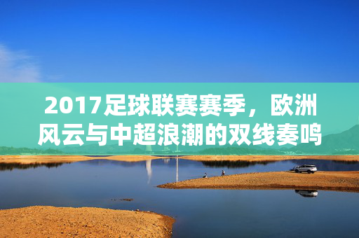 2017足球联赛赛季，欧洲风云与中超浪潮的双线奏鸣，2017足球双线奏鸣，欧洲风云与中超浪潮