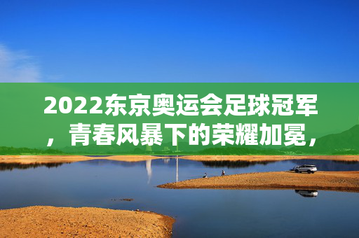 2022东京奥运会足球冠军，青春风暴下的荣耀加冕，青春风暴加冕东京奥运足球冠军