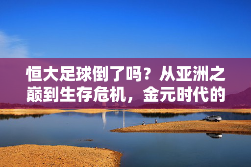 恒大足球倒了吗?从亚洲之巅到生存危机,金元时代的泡沫与警示,恒大足球,从亚洲之巅到生存危机,金元时代的泡沫与警示