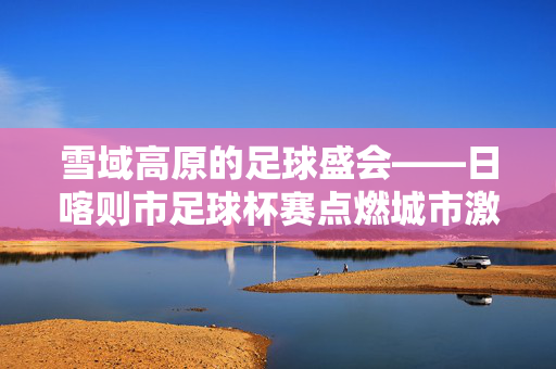 雪域高原的足球盛会——日喀则市足球杯赛点燃城市激情，日喀则市足球杯赛，雪域高原足球盛会燃情全城