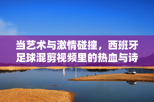 当艺术与激情碰撞，西班牙足球混剪视频里的热血与诗意，西班牙足球，艺术与激情碰撞的热血诗篇