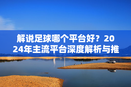 解说足球哪个平台好?2024年主流平台深度解析与推荐,2024年主流足球解说平台深度解析与推荐