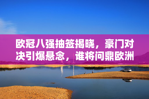 欧冠八强抽签揭晓，豪门对决引爆悬念，谁将问鼎欧洲之巅？欧冠八强抽签，豪门对决引爆悬念，谁将问鼎欧洲之巅？