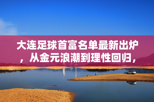 大连足球首富名单最新出炉，从金元浪潮到理性回归，财富与足球的时代交响，大连足球首富名单出炉，金元浪潮到理性回归的财富交响