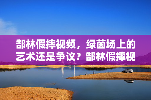 郜林假摔视频，绿茵场上的艺术还是争议？郜林假摔视频，绿茵场上的艺术还是争议？
