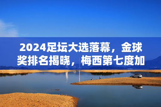 2024足坛大选落幕，金球奖排名揭晓，梅西第七度加冕，哈兰德姆巴佩分列二三，2024金球奖揭晓，梅西第七度加冕，哈兰德姆巴佩分列二三