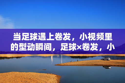 当足球遇上卷发，小视频里的型动瞬间，足球×卷发，小视频里的型动瞬间