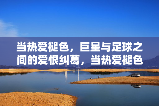 当热爱褪色,巨星与足球之间的爱恨纠葛,当热爱褪色,巨星与足球的爱恨