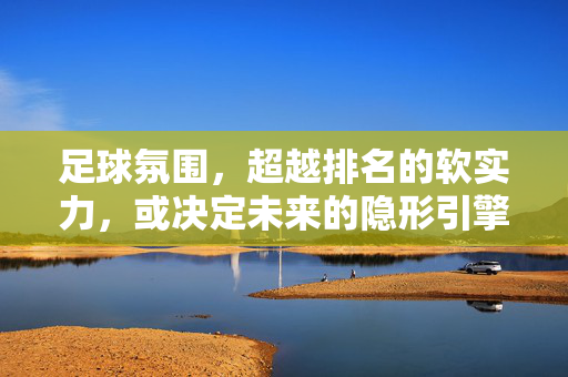 足球氛围,超越排名的软实力,或决定未来的隐形引擎?足球氛围,超越排名的软实力,决定未来的隐形引擎?