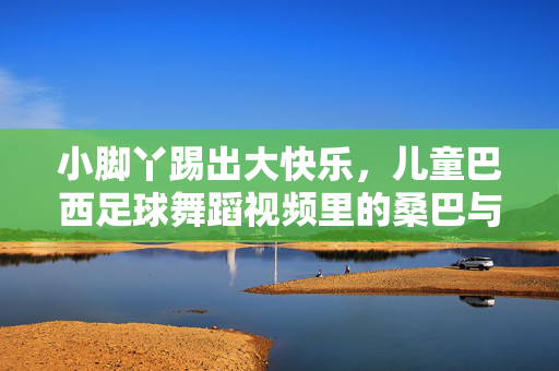 小脚丫踢出大快乐,儿童巴西足球舞蹈视频里的桑巴与梦想,小脚丫踢出大快乐,儿童桑巴足球舞里的梦想