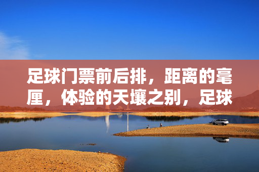 足球门票前后排,距离的毫厘,体验的天壤之别,足球门票,毫厘距离,天壤体验