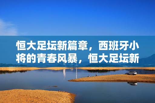 恒大足坛新篇章，西班牙小将的青春风暴，恒大足坛新篇章，西班牙小将青春风暴