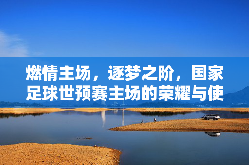 燃情主场，逐梦之阶，国家足球世预赛主场的荣耀与使命，国家足球世预赛主场，燃情逐梦，荣耀担当