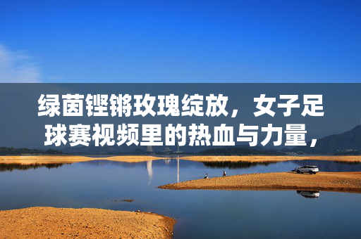 绿茵铿锵玫瑰绽放,女子足球赛视频里的热血与力量,铿锵玫瑰绽热血,绿茵赛场力量铿锵