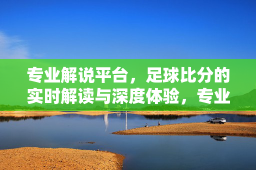 专业解说平台，足球比分的实时解读与深度体验，专业解说足球比分，实时解读与深度体验