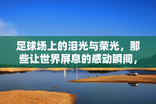 足球场上的泪光与荣光，那些让世界屏息的感动瞬间，足球场上的泪光与荣光——世界屏息的感动瞬间