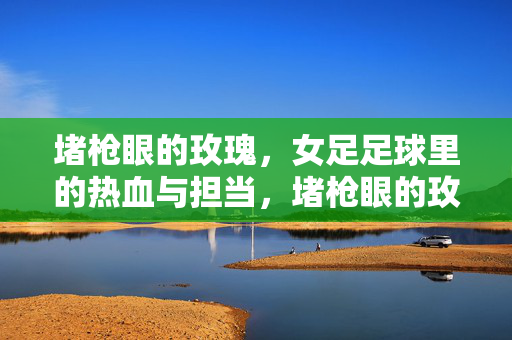 堵枪眼的玫瑰，女足足球里的热血与担当，堵枪眼的玫瑰，女足的热血与担当