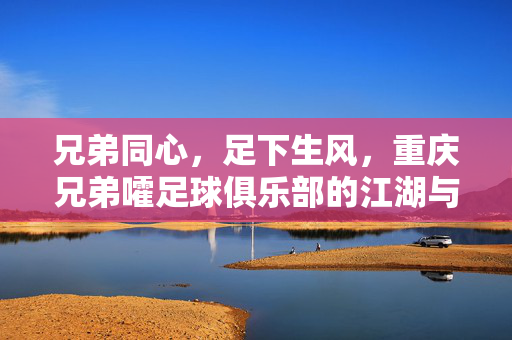 兄弟同心，足下生风，重庆兄弟嚯足球俱乐部的江湖与热土，兄弟同心足下生风，重庆兄弟嚯江湖热土