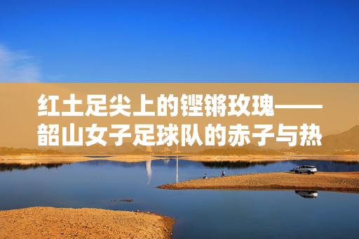 红土足尖上的铿锵玫瑰——韶山女子足球队的赤子与热望，红土足尖铿锵玫瑰，韶山女足赤子热望