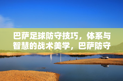 巴萨足球防守技巧，体系与智慧的战术美学，巴萨防守，技巧、体系与智慧的战术美学