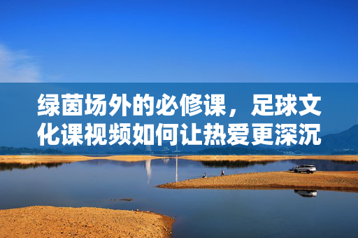 绿茵场外的必修课，足球文化课视频如何让热爱更深沉，绿茵场外的必修课，足球文化课视频深化热爱