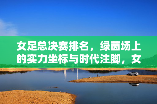 女足总决赛排名，绿茵场上的实力坐标与时代注脚，女足总决赛排名，绿茵场上的实力坐标与时代注脚