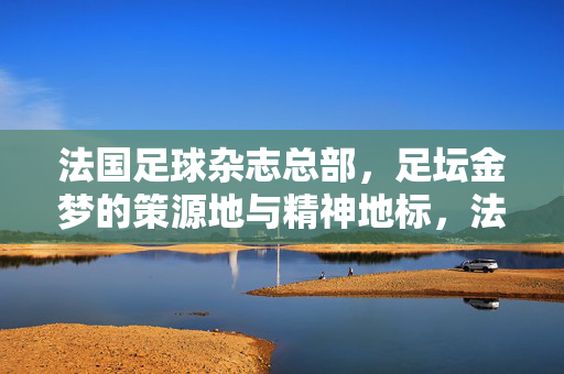 法国足球杂志总部，足坛金梦的策源地与精神地标，法国足球杂志总部，足坛金梦策源地与精神地标