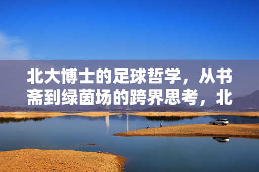 北大博士的足球哲学，从书斋到绿茵场的跨界思考，北大博士的跨界足球哲思，从书斋到绿茵场