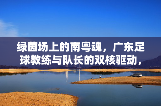 绿茵场上的南粤魂，广东足球教练与队长的双核驱动，南粤双核驱动，绿茵场上的广东足球魂