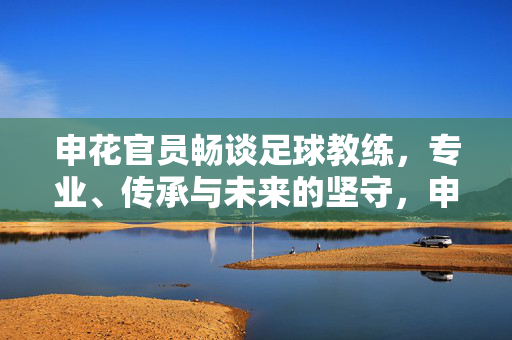 申花官员畅谈足球教练，专业、传承与未来的坚守，申花官员谈足球教练，专业、传承与未来坚守