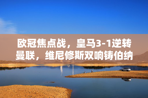 欧冠焦点战，皇马3-1逆转曼联，维尼修斯双响铸伯纳乌夜，欧冠焦点战，皇马3-1逆转曼联，维尼修斯双响铸伯纳乌夜