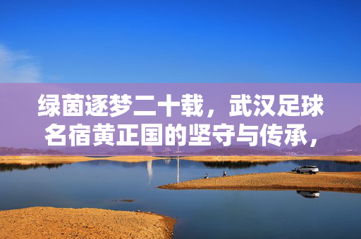 绿茵逐梦二十载，武汉足球名宿黄正国的坚守与传承，武汉足球名宿黄正国，绿茵逐梦二十载的坚守与传承