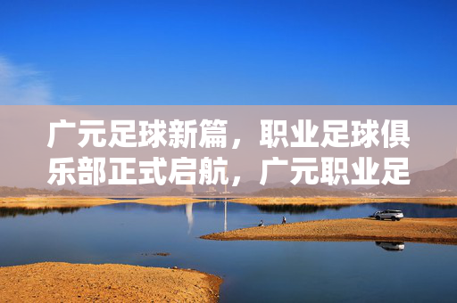 广元足球新篇，职业足球俱乐部正式启航，广元职业足球俱乐部正式启航