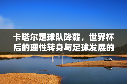 卡塔尔足球队降薪，世界杯后的理性转身与足球发展的深层逻辑，卡塔尔足球队世界杯后降薪，理性转身与足球发展深层逻辑