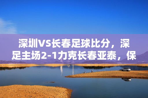 深圳VS长春足球比分，深足主场2-1力克长春亚泰，保级关键战拿下三分，深足主场2-1力克长春亚泰，保级关键战拿下三分