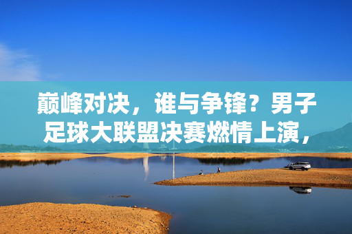 巅峰对决，谁与争锋？男子足球大联盟决赛燃情上演，巅峰对决，男子足球大联盟决赛燃情上演