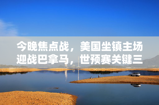 今晚焦点战,美国坐镇主场迎战巴拿马,世预赛关键三分势在必得,今晚焦点战,美国主场迎战巴拿马,世预赛关键三分势在必得