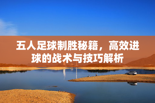 五人足球制胜秘籍,高效进球的战术与技巧解析