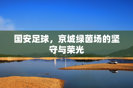 国安足球，京城绿茵场的坚守与荣光