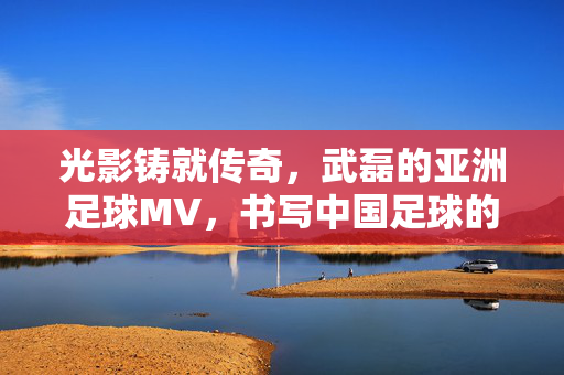 光影铸就传奇,武磊的亚洲足球MV,书写中国足球的星光篇章