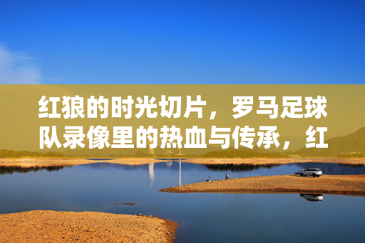 红狼的时光切片，罗马足球队录像里的热血与传承，红狼时光切片，罗马录像里的热血与传承