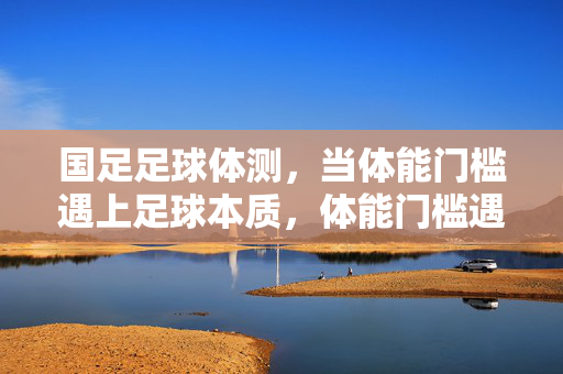 国足足球体测，当体能门槛遇上足球本质，体能门槛遇上足球本质，国足体测的叩问