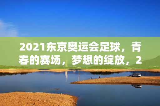 2021东京奥运会足球，青春的赛场，梦想的绽放，2021东京奥运会足球，青春赛场，梦想绽放