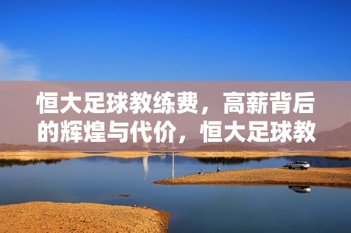 恒大足球教练费，高薪背后的辉煌与代价，恒大足球教练高薪，辉煌背后的代价