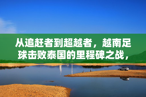 从追赶者到超越者,越南足球击败泰国的里程碑之战,越南足球从追赶者到超越者,击败泰国的里程碑之战