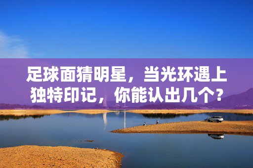 足球面猜明星,当光环遇上独特印记,你能认出几个?足球明星的独特印记,你能认出几个?