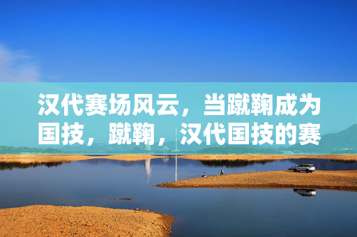 汉代赛场风云,当蹴鞠成为国技,蹴鞠,汉代国技的赛场风云