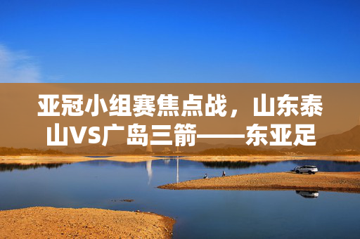 亚冠小组赛焦点战,山东泰山VS广岛三箭——东亚足球的战术碰撞与激情对决,亚冠焦点战,山东泰山VS广岛三箭,东亚足球战术碰撞与激情对决