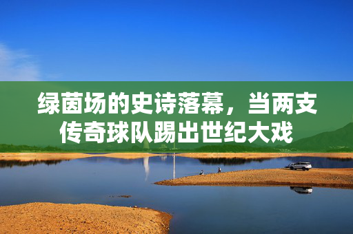 绿茵场的史诗落幕，当两支传奇球队踢出世纪大戏